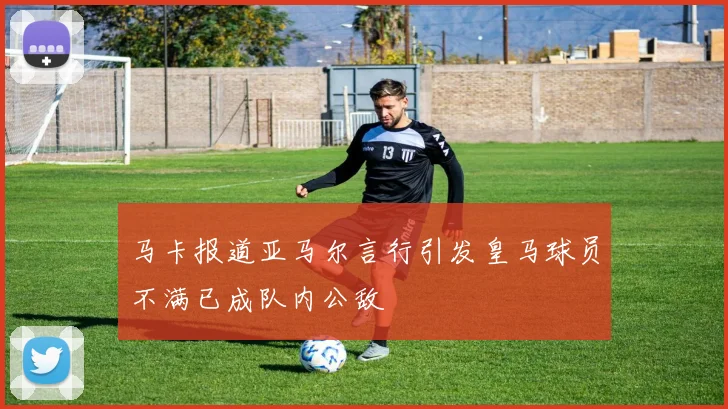 马卡报道亚马尔言行引发皇马球员不满已成队内公敌