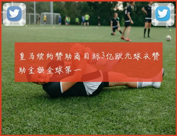 皇马续约赞助商目标3亿欧元球衣赞助金额全球第一
