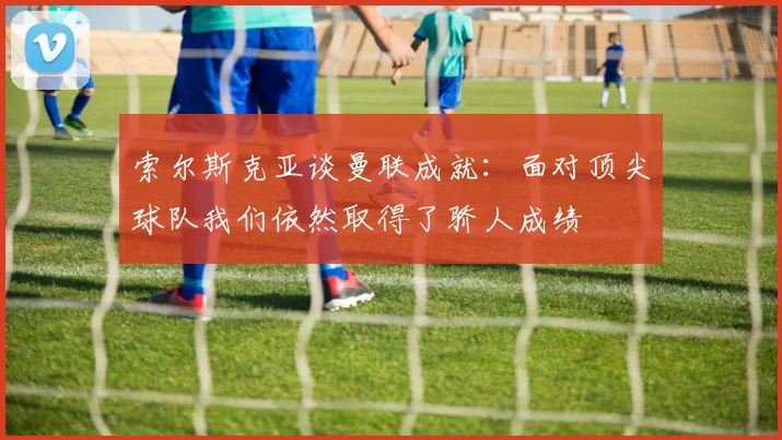索尔斯克亚谈曼联成就：面对顶尖球队我们依然取得了骄人成绩