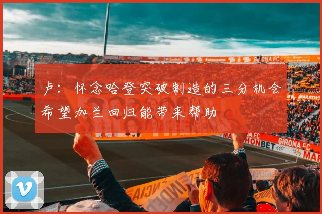 卢：怀念哈登突破制造的三分机会希望加兰回归能带来帮助