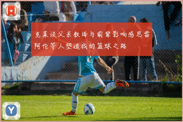 克莱谈父亲教诲与前辈影响感恩雷阿伦等人塑造我的篮球之路