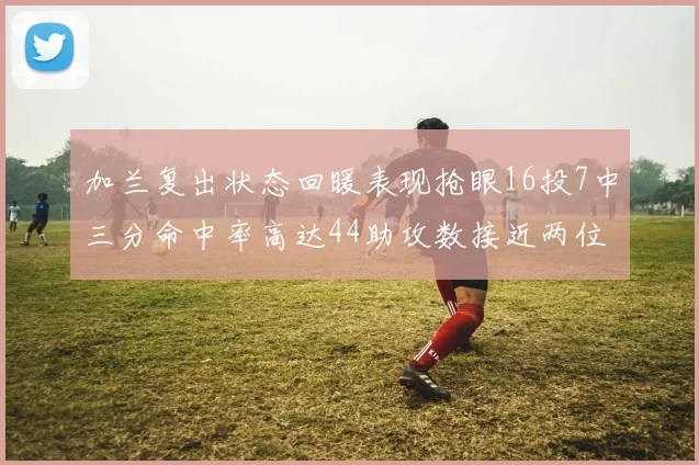 加兰复出状态回暖表现抢眼16投7中三分命中率高达44助攻数接近两位数