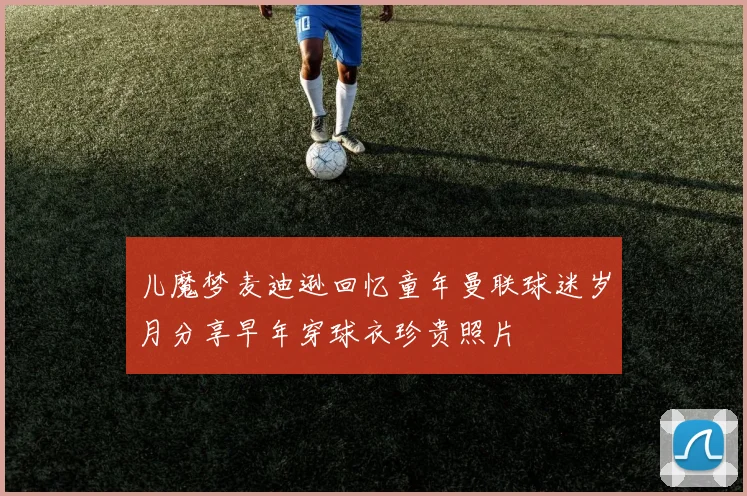 儿魔梦麦迪逊回忆童年曼联球迷岁月分享早年穿球衣珍贵照片