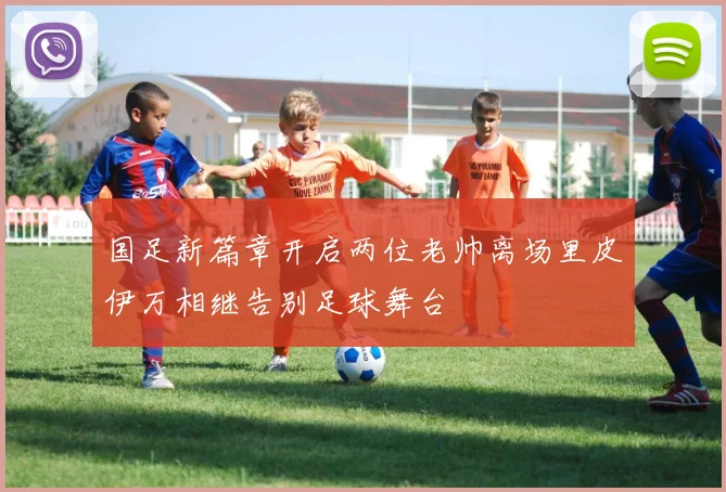国足新篇章开启两位老帅离场里皮伊万相继告别足球舞台