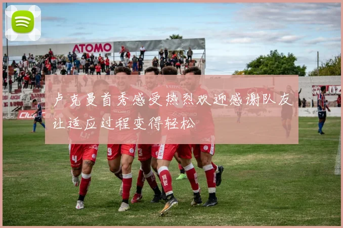 卢克曼首秀感受热烈欢迎感谢队友让适应过程变得轻松