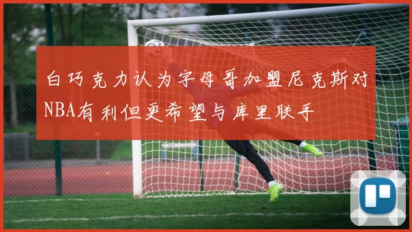 白巧克力认为字母哥加盟尼克斯对NBA有利但更希望与库里联手