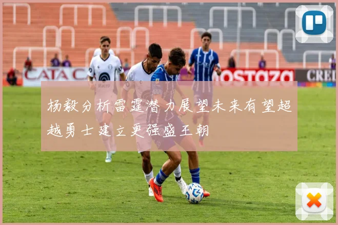 杨毅分析雷霆潜力展望未来有望超越勇士建立更强盛王朝
