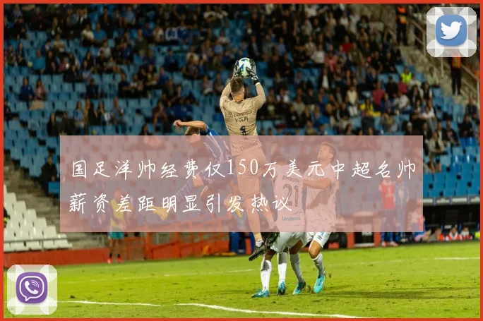 国足洋帅经费仅150万美元中超名帅薪资差距明显引发热议