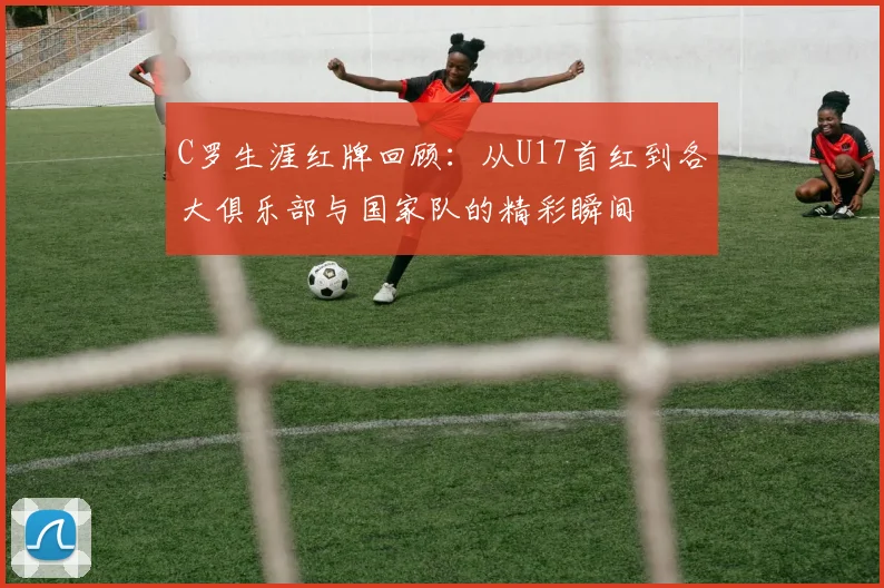 C罗生涯红牌回顾：从U17首红到各大俱乐部与国家队的精彩瞬间