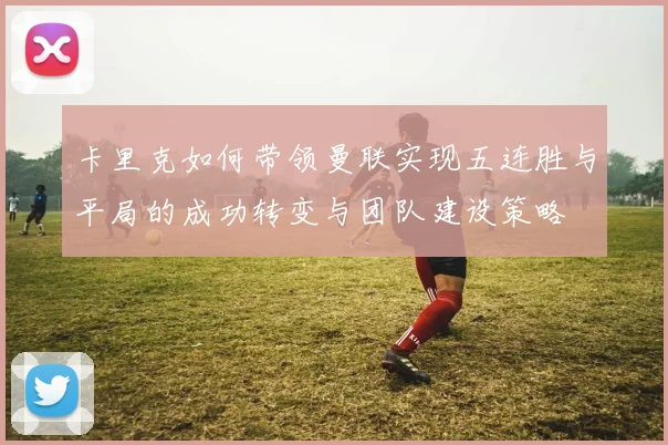 卡里克如何带领曼联实现五连胜与平局的成功转变与团队建设策略