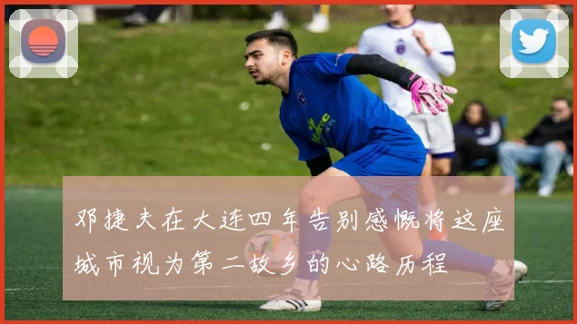 邓捷夫在大连四年告别感慨将这座城市视为第二故乡的心路历程