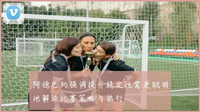 阿德巴约强调提升稳定性需更聪明地解读比赛策略与执行