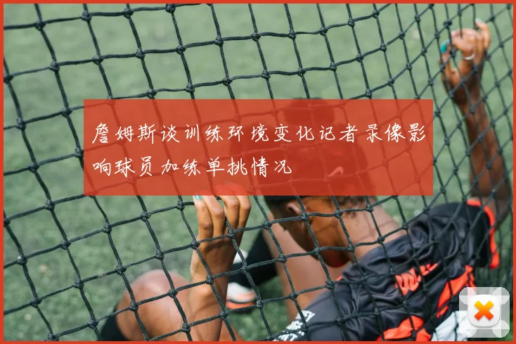 詹姆斯谈训练环境变化记者录像影响球员加练单挑情况