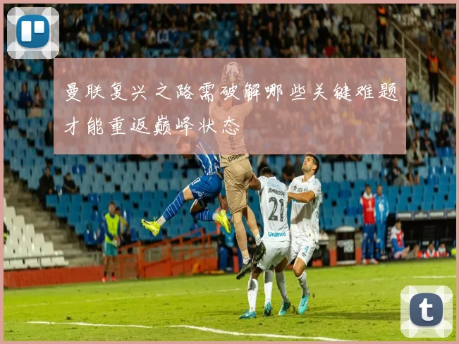 曼联复兴之路需破解哪些关键难题才能重返巅峰状态