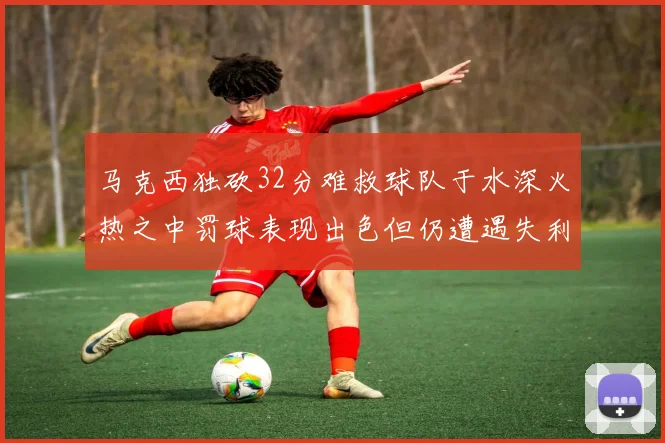 马克西独砍32分难救球队于水深火热之中罚球表现出色但仍遭遇失利