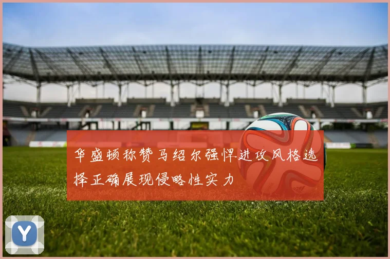 华盛顿称赞马绍尔强悍进攻风格选择正确展现侵略性实力
