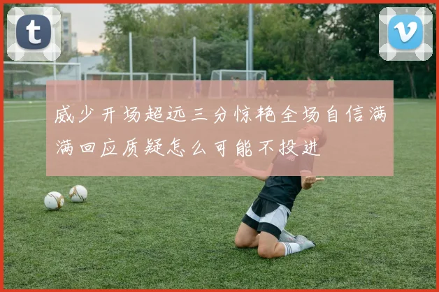 威少开场超远三分惊艳全场自信满满回应质疑怎么可能不投进