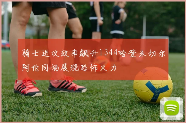 骑士进攻效率飙升1344哈登米切尔阿伦同场展现恐怖火力