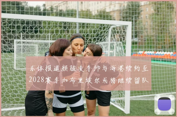 东体报道颜骏凌李帅与海港续约至2028赛季加布里埃尔或将继续留队