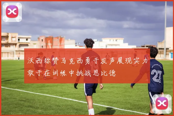 沃西称赞马克西勇于发声展现实力敢于在训练中挑战恩比德