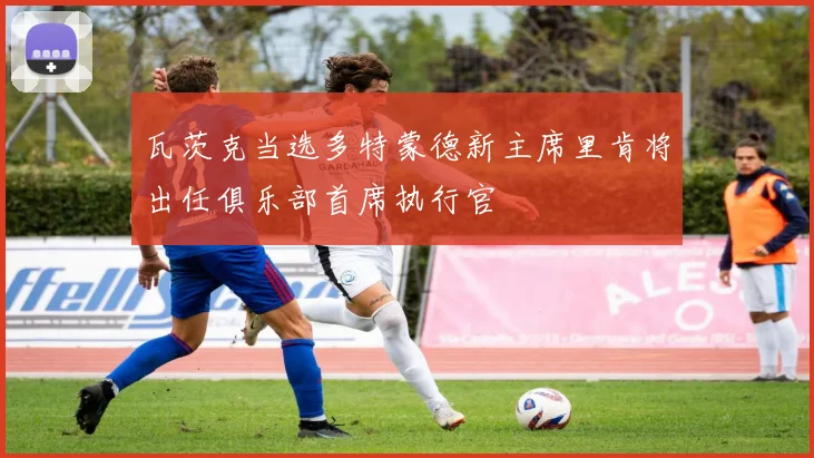 瓦茨克当选多特蒙德新主席里肯将出任俱乐部首席执行官