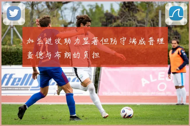 加兰进攻助力显著但防守端成普理查德与布朗的负担