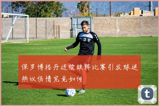 保罗博格丹连续缺阵比赛引发球迷热议伤情究竟如何