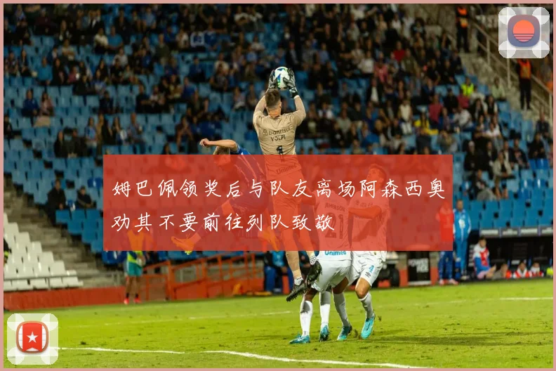 姆巴佩领奖后与队友离场阿森西奥劝其不要前往列队致敬