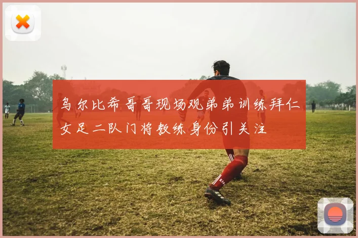 乌尔比希哥哥现场观弟弟训练拜仁女足二队门将教练身份引关注