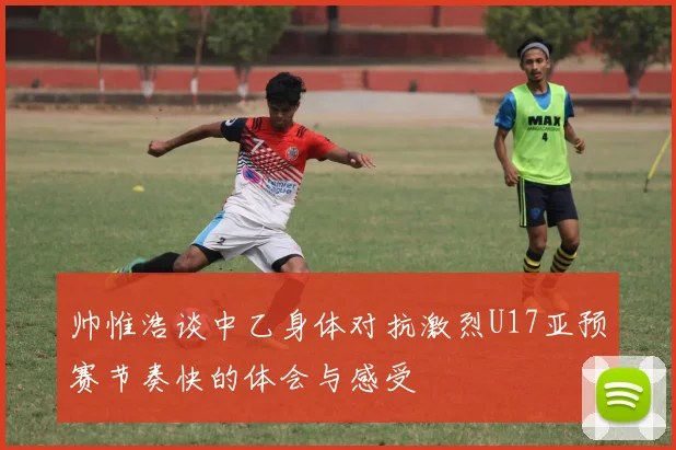 帅惟浩谈中乙身体对抗激烈U17亚预赛节奏快的体会与感受