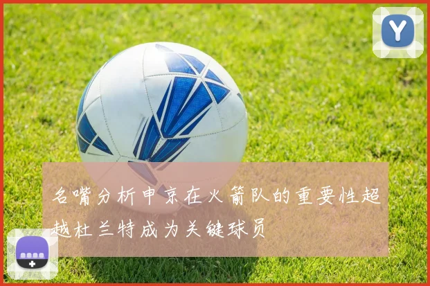 名嘴分析申京在火箭队的重要性超越杜兰特成为关键球员