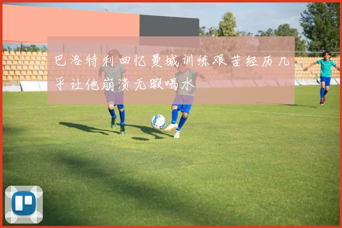 巴洛特利回忆曼城训练艰苦经历几乎让他崩溃无暇喝水