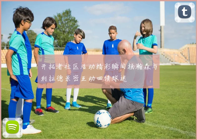 开拓者社区活动精彩瞬间杨瀚森与利拉德亲密互动回馈球迷