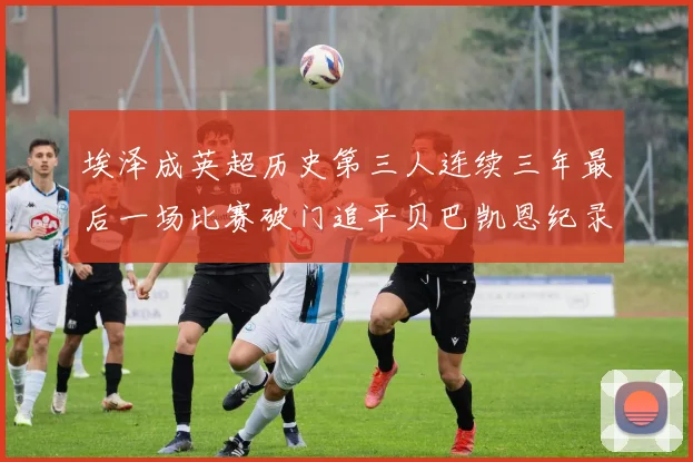 埃泽成英超历史第三人连续三年最后一场比赛破门追平贝巴凯恩纪录