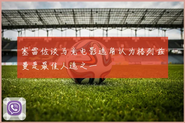 塞雷佐谈马竞电影选角认为格列兹曼是最佳人选之一