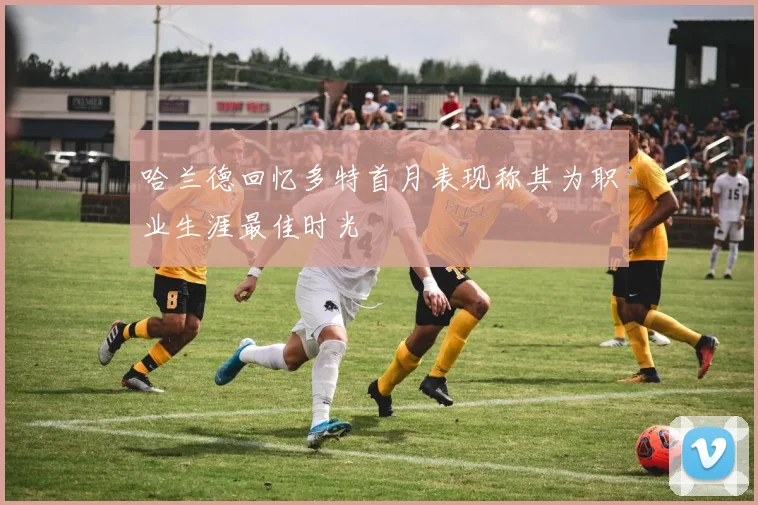 哈兰德回忆多特首月表现称其为职业生涯最佳时光