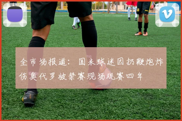 全市场报道：国米球迷因扔鞭炮炸伤奥代罗被禁赛现场观赛四年