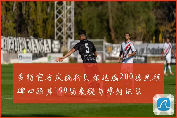 多特官方庆祝科贝尔达成200场里程碑回顾其199场表现与零封记录